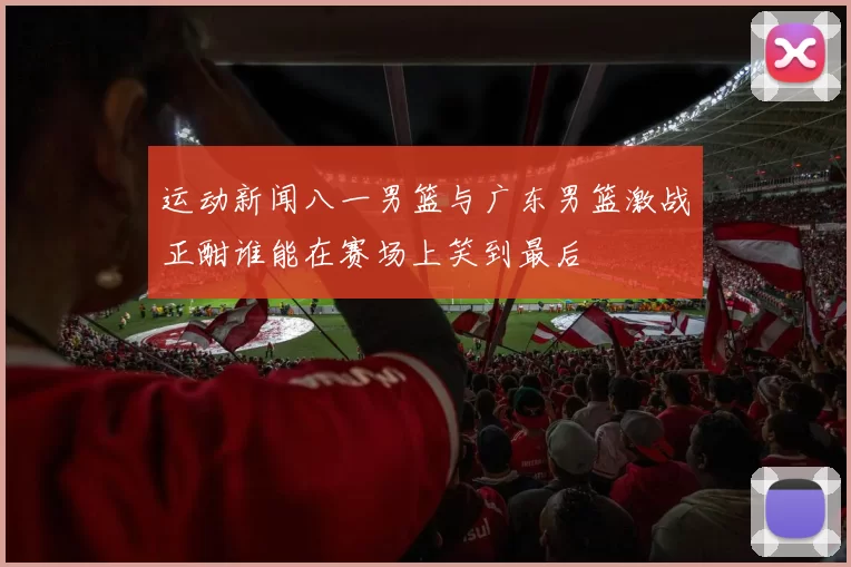 运动新闻八一男篮与广东男篮激战正酣谁能在赛场上笑到最后