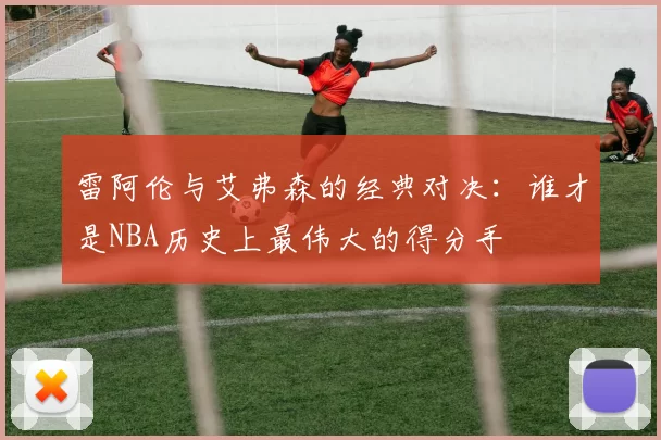 雷阿伦与艾弗森的经典对决：谁才是NBA历史上最伟大的得分手