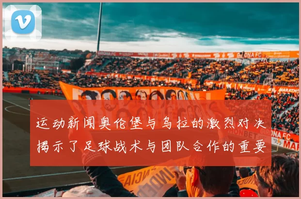 运动新闻奥伦堡与乌拉的激烈对决揭示了足球战术与团队合作的重要性