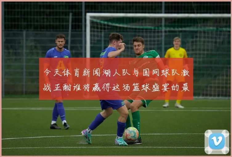 今天体育新闻湖人队与国网球队激战正酣谁将赢得这场篮球盛宴的最终胜利