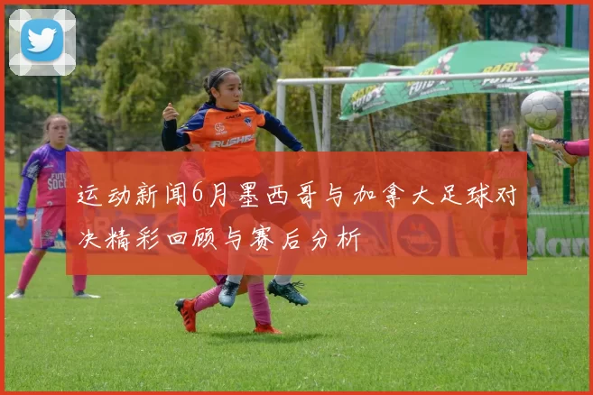 运动新闻6月墨西哥与加拿大足球对决精彩回顾与赛后分析