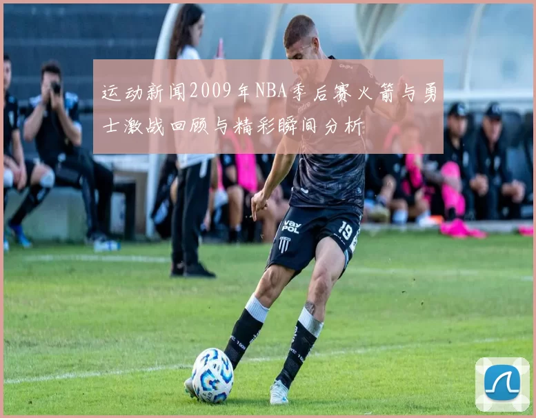 运动新闻2009年NBA季后赛火箭与勇士激战回顾与精彩瞬间分析